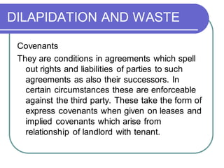 DILAPIDATION AND WASTE
Covenants
They are conditions in agreements which spell
out rights and liabilities of parties to such
agreements as also their successors. In
certain circumstances these are enforceable
against the third party. These take the form of
express covenants when given on leases and
implied covenants which arise from
relationship of landlord with tenant.
 
