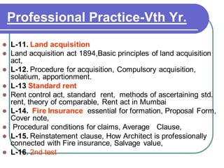Professional Practice-Vth Yr.
⚫ L-11. Land acquisition
⚫ Land acquisition act 1894,Basic principles of land acquisition
act,
⚫ L-12. Procedure for acquisition, Compulsory acquisition,
solatium, apportionment.
⚫ L-13 Standard rent
⚫ Rent control act, standard rent, methods of ascertaining std.
rent, theory of comparable, Rent act in Mumbai
⚫ L-14. Fire Insurance essential for formation, Proposal Form,
Cover note,
⚫ Procedural conditions for claims, Average Clause,
⚫ L-15. Reinstatement clause, How Architect is professionally
connected with Fire insurance, Salvage value,
⚫ L-16. 2nd test
 