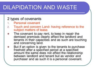 DILAPIDATION AND WASTE
2 types of covenants
1. Personal covenant
2. Touch and concern Land- having reference to the
subject matters of lease.
⚫ The covenant to pay rent, to keep in repair the
demised premises clearly affect the landlord and
tenants in their capacities and as such are touching
and concerning land.
⚫ But if an option is given to the tenants to purchase
freehold after a specified period at a specified
amount the same does not affect the relationship
between landlord and tenant but as vendor and
purchaser and as such it is a personal covenant.
 