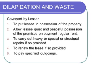 DILAPIDATION AND WASTE
Covenant by Lessor
1. To put lessee in possession of the property.
2. Allow lessee quiet and peaceful possession
of the premises on payment regular rent.
3. To carry out heavy or special or structural
repairs if so provided.
4. To renew the lease if so provided
5. To pay specified outgoings.
 