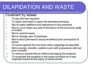 DILAPIDATION AND WASTE
Covenant by lessee
1. To pay the rent regularly
2. To repair and keep in repair the demised premises.
3. Not to make additions and alterations to the premises
4. Not to cut or maim any part of the fabric of the structure, walls
or timber
5. Not to commit waste
6. Not to change user of premises
7. Not to erect permanent structure without prior permission of
lessor
8. To insure against fire and bear other outgoings as specified
9. Not to assign, transfer, sublet or part with possession with out
prior consent
10. To remove tenants fixture without damaging the property.
11. To surrender the property in the same condition as it was
originally leased at the expiry of lease period.
 