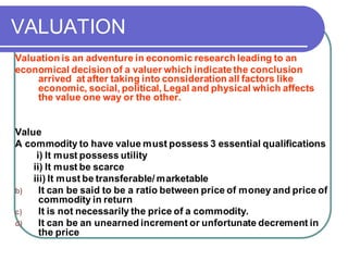 VALUATION
Valuation is an adventure in economic research leading to an
economical decision of a valuer which indicatethe conclusion
arrived at after taking into consideration all factors like
economic, social, political, Legal and physical which affects
the value one way or the other.
Value
A commodity to have value must possess 3 essential qualifications
i) It must possess utility
ii) It must be scarce
iii) It must be transferable/ marketable
b) It can be said to be a ratio between price of money and price of
commodity in return
c) It is not necessarily the price of a commodity.
d) It can be an unearned increment or unfortunate decrement in
the price
 