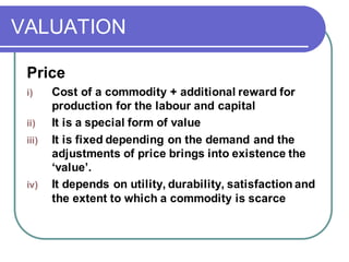 VALUATION
Price
i) Cost of a commodity + additional reward for
production for the labour and capital
ii) It is a special form of value
iii) It is fixed depending on the demand and the
adjustments of price brings into existence the
‘value’.
iv) It depends on utility, durability, satisfaction and
the extent to which a commodity is scarce
 