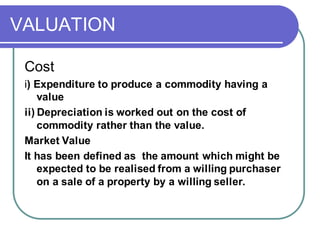 VALUATION
Cost
i) Expenditure to produce a commodity having a
value
ii) Depreciation is worked out on the cost of
commodity rather than the value.
Market Value
It has been defined as the amount which might be
expected to be realised from a willing purchaser
on a sale of a property by a willing seller.
 