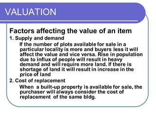 VALUATION
Factors affecting the value of an item
1. Supply and demand
If the number of plots available for sale in a
particular locality is more and buyers less it will
affect the value and vice versa. Rise in population
due to influx of people will result in heavy
demand and will require more land. If there is
shortage of land it will result in increase in the
price of land
2. Cost of replacement
When a built-up property is available for sale, the
purchaser will always consider the cost of
replacement of the same bldg.
 