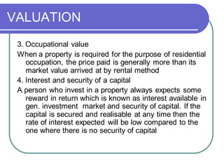 VALUATION
3. Occupational value
When a property is required for the purpose of residential
occupation, the price paid is generally more than its
market value arrived at by rental method
4. Interest and security of a capital
A person who invest in a property always expects some
reward in return which is known as interest available in
gen. investment market and security of capital. If the
capital is secured and realisable at any time then the
rate of interest expected will be low compared to the
one where there is no security of capital
 