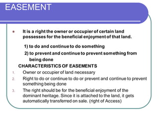 EASEMENT
⚫ It is a right the owner or occupier of certain land
possesses for the beneficial enjoymentof that land.
1) to do and continueto do something
2) to prevent and continueto prevent something from
being done
CHARACTERISTICS OF EASEMENTS
1. Owner or occupier of land necessary
2. Right to do or continue to do or prevent and continue to prevent
something being done
3. The right should be for the beneficial enjoyment of the
dominant heritage. Since it is attached to the land, it gets
automatically transferred on sale. (right of Access)
 