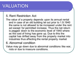 VALUATION
5. Rent Restriction Act
The value of a property depends upon its annual rental
and in case of an old building let out prior to 1.9.1940
the same is not allowed to be increased under the rent
act except for permitted increase. Thus the net return
is pegged down to the economic level of 1940 where
as the cost of living has gone up. Due to this the
capital has drifted away from the property market into
industries thus affecting the rental property market
6. Abnormal condition
Value may go down due to abnormal conditions like war,
riots or due to insecure conditions.
 