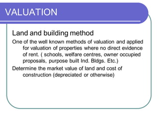 VALUATION
Land and building method
One of the well known methods of valuation and applied
for valuation of properties where no direct evidence
of rent. ( schools, welfare centres, owner occupied
proposals, purpose built Ind. Bldgs. Etc.)
Determine the market value of land and cost of
construction (depreciated or otherwise)
 
