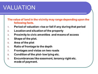 VALUATION
The value of land in the vicinity may range depending upon the
following facts.
1. Period of valuation- rise or fall if any during that period
2. Location and situation of the property
3. Proximity to civic amenities and meansof access
4. Shape of the plot.
5. Area of the plot
6. Ratio of frontage to the depth
7. Frontages and vistas on two roads
8. Condition of the plot- low lying etc.
9. Encumbrances like easement, tenancy right etc.
mode of payment.
 