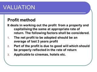 VALUATION
Profit method
It deals in working out the profit from a property and
capitalising the same at appropriate rate of
return. The following factors shall be considered.
1. The net profit to be adopted should be an
average of last 3 years profit
2. Part of the profit is due to good will which should
be properly reflected in the rate of return
3. Applicable to cinemas, hotels etc.
 