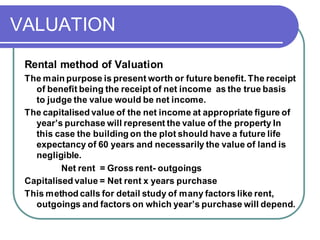 VALUATION
Rental method of Valuation
The main purpose is present worth or future benefit. The receipt
of benefit being the receipt of net income as the true basis
to judge the value would be net income.
The capitalised value of the net income at appropriate figure of
year’s purchase will represent the value of the property In
this case the building on the plot should have a future life
expectancy of 60 years and necessarily the value of land is
negligible.
Net rent = Gross rent- outgoings
Capitalised value = Net rent x years purchase
This method calls for detail study of many factors like rent,
outgoings and factors on which year’s purchase will depend.
 