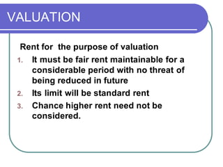 VALUATION
Rent for the purpose of valuation
1. It must be fair rent maintainable for a
considerable period with no threat of
being reduced in future
2. Its limit will be standard rent
3. Chance higher rent need not be
considered.
 
