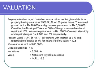 VALUATION
Prepare valuation report based on annual return on the given data for a
property having an area of 1500 Sq.M. on 60 years lease. The annual
ground rent is Rs.20,000/- and gross rent per annum is Rs.3,60,000.
Consider the Municipal Taxes as 30% of the gross annual rent and
repairs at 10%. Insurance per annum is Rs. 3000/- Common electricity
and repair charges Rs. 2,500 and 6% respectively.
Present Value (P.V.) of Re. 1/- per annum with interest @ 7 % and
redemption of capital at 4% for future life of 50 years = 10.5
Gross annual rent = 3,60,000/-
Deduct outgoings = A
Net return = 3.60 L- A
Value = Net return x year’s purchase
= N.R x 10.5
 