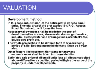 VALUATION
Development method
In this case sub-division of the entire plot is done to small
units. The total area of the plot except 15% R.G., Access
Road, Sub-stn etc. will forms the base.
Necessary allowances shall be madefor the cost of
development for access, storm water drains, garden dev.,
sub-stn., electricwater and drainage lines, architect’sfee,
developers profit etc.
The whole projecthas to be differed for 2 to 5 years being
period of sale. Depending on the demand it can be 1 year
also.
Other factors like easement rightsand tenancy and
encumbrances shall be taken into consideration
Estimated sale price of all small units less all allowances cited
above differed for a specified period will give the value of the
property in underdeveloped state.
 