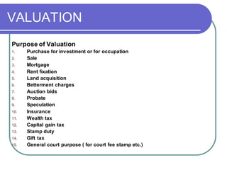 VALUATION
Purpose of Valuation
1. Purchase for investment or for occupation
2. Sale
3. Mortgage
4. Rent fixation
5. Land acquisition
6. Betterment charges
7. Auction bids
8. Probate
9. Speculation
10. Insurance
11. Wealth tax
12. Capital gain tax
13. Stamp duty
14. Gift tax
15. General court purpose ( for court fee stamp etc.)
 