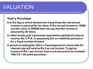 VALUATION
Year’s Purchase
It is the figure which shows how many times the net annual
income is secured for its value. If the annual income is 15000
and the value is 300000 then we say that the income is
secured by 20 times.
In other words year’s purchase representscapitalised value to
receive Re.1/ P.A. in perpetuity (for an indefinite period) or
for a fixed number of years.
A person investing Rs.100 in a fixed deposit of a bank with 5%
interest rate will receive Rs.5 as net income. To get an
income of Re.1 per annum how much amount to be invested.
100x1/5 = 20 years purchase.
 