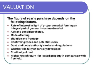 VALUATION
The figure of year’s purchase depends on the
following factors.
⚫ Rate of interest in light of property market forming an
integral part of general investmentmarket
⚫ Age and condition of bldg.
⚫ Mode of letting
⚫ situation and frontage
⚫ Confirming zones and potential users
⚫ Govt. and Local authority’s rules and regulations
⚫ Whether it is fully or partially developed
⚫ Continuity of rent
⚫ Higher rate of return for leased property in comparison with
freehold.
 