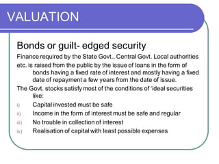 VALUATION
Bonds or guilt- edged security
Finance required by the State Govt., Central Govt. Local authorities
etc. is raised from the public by the issue of loans in the form of
bonds having a fixed rate of interest and mostly having a fixed
date of repayment a few years from the date of issue.
The Govt. stocks satisfy most of the conditions of ‘ideal securities
like:
i) Capital invested must be safe
ii) Income in the form of interest must be safe and regular
iii) No trouble in collection of interest
iv) Realisation of capital with least possible expenses
 