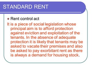 STANDARD RENT
⚫ Rent control act
It is a piece of social legislation whose
principal aim is to afford protection
against eviction and exploitation of the
tenants. In the absence of adequate
protection it is likely that tenants may be
asked to vacate their premises and also
be asked to pay exorbitant rent as there
is always a demand for housing stock.
 