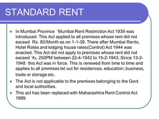 STANDARD RENT
⚫ In Mumbai Province ‘Mumbai Rent Restriction Act 1939 was
introduced. This Act applied to all premises whose rent did not
exceed Rs. 80/Month as on 1-1-39. There after Mumbai Rents,
Hotel Rates and lodging house rates(Control) Act 1944 was
enacted. This Act did not apply to premises whose rent did not
exceed `Rs. 250PM between 22-4-1942 to 15-2-1943. Since 13-2-
1948 this Act was in force. This is renewed from time to time and
applies to all premises let out for residences, education, business,
trade or storage etc.
⚫ The Act is not applicable to the premises belonging to the Govt.
and local authorities.
⚫ This act has been replaced with Maharashtra Rent Control Act
1999.
 