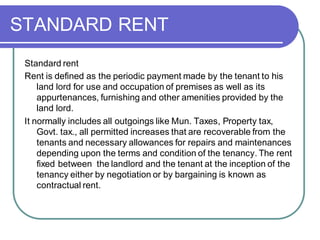 STANDARD RENT
Standard rent
Rent is defined as the periodic payment made by the tenant to his
land lord for use and occupation of premises as well as its
appurtenances, furnishing and other amenities provided by the
land lord.
It normally includes all outgoings like Mun. Taxes, Property tax,
Govt. tax., all permitted increases that are recoverable from the
tenants and necessary allowances for repairs and maintenances
depending upon the terms and condition of the tenancy. The rent
fixed between the landlord and the tenant at the inception of the
tenancy either by negotiation or by bargaining is known as
contractual rent.
 