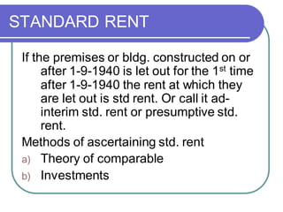 STANDARD RENT
If the premises or bldg. constructed on or
after 1-9-1940 is let out for the 1st time
after 1-9-1940 the rent at which they
are let out is std rent. Or call it ad-
interim std. rent or presumptive std.
rent.
Methods of ascertaining std. rent
a) Theory of comparable
b) Investments
 