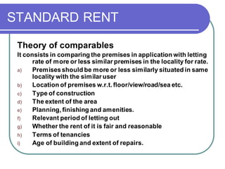 STANDARD RENT
Theory of comparables
It consists in comparing the premises in application with letting
rate of more or less similar premises in the locality for rate.
a) Premisesshould be more or less similarly situated in same
locality with the similar user
b) Location of premises w.r.t. floor/view/road/sea etc.
c) Type of construction
d) The extent of the area
e) Planning, finishing and amenities.
f) Relevant period of letting out
g) Whether the rent of it is fair and reasonable
h) Terms of tenancies
i) Age of building and extent of repairs.
 