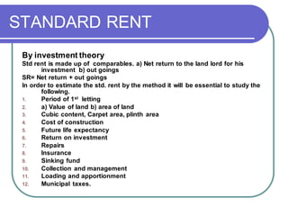 STANDARD RENT
By investment theory
Std rent is made up of comparables. a) Net return to the land lord for his
investment b) out goings
SR= Net return + out goings
In order to estimate the std. rent by the method it will be essential to study the
following.
1. Period of 1st letting
2. a) Value of land b) area of land
3. Cubic content, Carpet area, plinth area
4. Cost of construction
5. Future life expectancy
6. Return on investment
7. Repairs
8. Insurance
9. Sinking fund
10. Collection and management
11. Loading and apportionment
12. Municipal taxes.
 