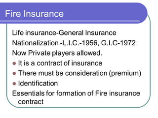 Fire Insurance
Life insurance-General Insurance
Nationalization -L.I.C.-1956, G.I.C-1972
Now Private players allowed.
⚫ It is a contract of insurance
⚫ There must be consideration (premium)
⚫ Identification
Essentials for formation of Fire insurance
contract
 