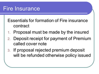 Fire Insurance
Essentials for formation of Fire insurance
contract
1. Proposal must be made by the insured
2. Deposit receipt for payment of Premium
called cover note
3. If proposal rejected premium deposit
will be refunded otherwise policy issued
 