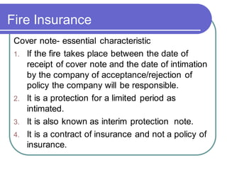 Fire Insurance
Cover note- essential characteristic
1. If the fire takes place between the date of
receipt of cover note and the date of intimation
by the company of acceptance/rejection of
policy the company will be responsible.
2. It is a protection for a limited period as
intimated.
3. It is also known as interim protection note.
4. It is a contract of insurance and not a policy of
insurance.
 