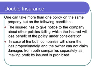 Double Insurance
One can take more than one policy on the same
property but on the following conditions
⚫ The insured has to give notice to the company
about other policies failing which the insured will
lose benefit of the policy under consideration.
⚫ In case of fire both companies will share the
loss proportionately and the owner can not claim
damages from both companies separately as
‘making profit by insured is prohibited.
 