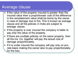 Average clause
⚫ If the value of the property insured is greater than the
insured value then a proportionate cost of the difference
in the reinstatement value shall be borne by the owner
in case of damage due to fire. This is known as average
clause and all fire policies in India are subject to
average clause.
⚫ If the property is over insured the company is liable to
pay only the value of the property.
⚫ If there are multiple policies on the same property, then
all the ins. Co. together will pay the actual cost of
damage proportionately.
⚫ If it is under insured the company will pay only on pro-
rata basis making the owner also to pay proportionately
for the loss.
 