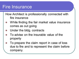 Fire Insurance
How Architect is professionally connected with
fire insurance
⚫ While finding the fair market value insurance
comes as out going
⚫ Under the bldg. contracts
⚫ To advise on the insurable value of the
property
⚫ To prepare the claim report in case of loss
due to fire and to represent the claim before
company.
 