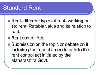 Standard Rent
⚫ Rent- different types of rent- working out
std rent. Ratable value and its relation to
rent.
⚫ Rent control Act.
⚫ Submission on the topic or debate on it
including the recent amendments to the
rent control act initiated by the
Maharashtra Govt.
 