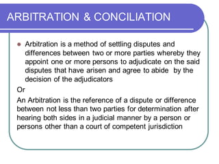 ARBITRATION & CONCILIATION
⚫ Arbitration is a method of settling disputes and
differences between two or more parties whereby they
appoint one or more persons to adjudicate on the said
disputes that have arisen and agree to abide by the
decision of the adjudicators
Or
An Arbitration is the reference of a dispute or difference
between not less than two parties for determination after
hearing both sides in a judicial manner by a person or
persons other than a court of competent jurisdiction
 
