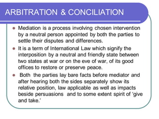 ARBITRATION & CONCILIATION
⚫ Mediation is a process involving chosen intervention
by a neutral person appointed by both the parties to
settle their disputes and differences.
⚫ It is a term of International Law which signify the
interposition by a neutral and friendly state between
two states at war or on the eve of war, of its good
offices to restore or preserve peace.
⚫ Both the parties lay bare facts before mediator and
after hearing both the sides separately show its
relative position, law applicable as well as impacts
beside persuasions and to some extent spirit of ‘give
and take.’
 