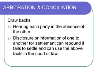 ARBITRATION & CONCILIATION
Draw backs
1) Hearing each party in the absence of
the other.
2) Disclosure or information of one to
another for settlement can rebound if
fails to settle and can use the above
facts in the court of law.
 