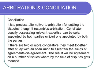ARBITRATION & CONCILIATION
Conciliation
It is a process alternative to arbitration for settling the
disputes though it resembles arbitration. Conciliator
usually possessing relevant expertise can be sole,
appointed by both parties or joint one appointed by both
the parties.
If there are two or more conciliators they meet together
after study with an open mind to ascertain the fields of
agreements/dis-agreement. The result will be agreement
on a number of issues where by the field of disputes gets
reduced.
 