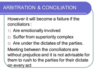 ARBITRATION & CONCILIATION
However it will become a failure if the
conciliators :
1) Are emotionally involved
2) Suffer from superiority complex
3) Are under the dictates of the parties.
Meeting between the conciliators are
without prejudice and it is not advisable for
them to rush to the parties for their dictate
on every act
 