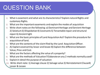 QUESTION BANK
1) What is easement and what are its characteristics? Explain naturalRights and
customary Rights.
2) What are the important easements and explain the modes of acquisition
3) Write short notes on the following: a) DominantHeritage and Servient Heritage
2) Solatium3) Dilapidation4) Covenants5) Tenantablerepair and structural
repair 6) Ancient light
4) What are the basic principles of Land AcquisitionAct? Explainthe procedure for
acquisitionof land.
5) What are the contents of the claim filed by the Land AcquisitionOfficer.
6) A) Explaincovenant by lessor and lessee B) Explain the difference between
Value, Price and Cost.
7) What are the factors affecting the value of a property?
8) What are the methods of Valuation?Elaborateon any 2 methods normallyused?
9) Explainin detail the purpose of valuation
10) Write short note: 1) Average clause 2) Salvage value 3) Reinstatement Clause4)
Lessor & Lessee
 