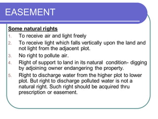 EASEMENT
Some natural rights
1. To receive air and light freely
2. To receive light which falls vertically upon the land and
not light from the adjacent plot.
3. No right to pollute air.
4. Right of support to land in its natural condition- digging
by adjoining owner endangering the property.
5. Right to discharge water from the higher plot to lower
plot. But right to discharge polluted water is not a
natural right. Such right should be acquired thru
prescription or easement.
 