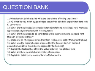 QUESTION BANK
11)What is years purchase and what are the factors affecting the same.?
12) A) What do you mean by guilt edged security or Bond? B) Explainstandard rent
C) Cover note.
13) What are the procedural conditionsfor claim for Fire Insurance? How Architect
is professionally connected with Fire insurance.
14) What are the aspects to be considered while ascertaining the standard rent
through investment theory
15) Elaborateon the recent amendmentsin rent control act by MaharashtraGovt.
16) What was the major changes proposed by the Central Govt. in the land
acquisitionAct 2015. Has it been approved by Parliament?
17) Explainthe factors that affect the value between two plots of land
18) What are the essential characteristics of valuation
19) Explainin detail the tenures of land in Maharashtra
 