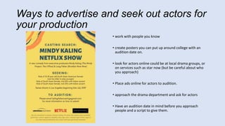 Ways to advertise and seek out actors for
your production
• work with people you know
• create posters you can put up around college with an
audition date on.
• look for actors online could be at local drama groups, or
on services such as star now (but be careful about who
you approach)
• Place ads online for actors to audition.
• approach the drama department and ask for actors
• Have an audition date in mind before you approach
people and a script to give them.
 