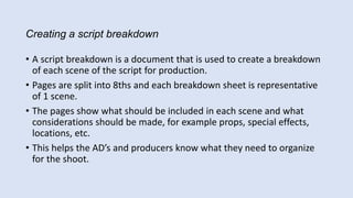 Creating a script breakdown
• A script breakdown is a document that is used to create a breakdown
of each scene of the script for production.
• Pages are split into 8ths and each breakdown sheet is representative
of 1 scene.
• The pages show what should be included in each scene and what
considerations should be made, for example props, special effects,
locations, etc.
• This helps the AD’s and producers know what they need to organize
for the shoot.
 