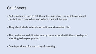 Call Sheets
• Call sheets are used to tell the actors and directors which scenes will
be shot each day, when and where they will be shot.
• They also include safety information and a contact list.
• The producers and directors carry these around with them on days of
shooting to keep organised.
• One is produced for each day of shooting.
 