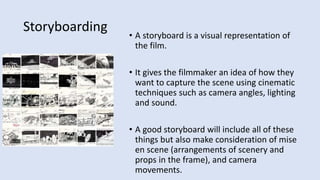 Storyboarding • A storyboard is a visual representation of
the film.
• It gives the filmmaker an idea of how they
want to capture the scene using cinematic
techniques such as camera angles, lighting
and sound.
• A good storyboard will include all of these
things but also make consideration of mise
en scene (arrangements of scenery and
props in the frame), and camera
movements.
 