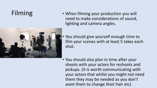 Filming • When filming your production you will
need to make considerations of sound,
lighting and camera angles.
• You should give yourself enough time to
film your scenes with at least 5 takes each
shot.
• You should also plan in time after your
shoots with your actors for reshoots and
pickups. (it is worth communicating with
your actors that whilst you might not need
them they may be needed as you don’t
want them to change their hair etc)
 