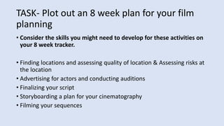 TASK- Plot out an 8 week plan for your film
planning
• Consider the skills you might need to develop for these activities on
your 8 week tracker.
• Finding locations and assessing quality of location & Assessing risks at
the location
• Advertising for actors and conducting auditions
• Finalizing your script
• Storyboarding a plan for your cinematography
• Filming your sequences
 